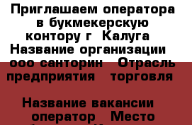 Приглашаем оператора в букмекерскую контору г. Калуга › Название организации ­ ооо санторин › Отрасль предприятия ­ торговля › Название вакансии ­ оператор › Место работы ­ г. Калуга,пер. Карпова,д.3,с.1 › Минимальный оклад ­ 15 000 › Возраст от ­ 20 › Возраст до ­ 50 - Калужская обл., Калуга г. Работа » Вакансии   